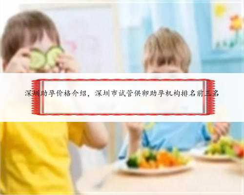 深圳助孕价格介绍，深圳市试管供卵助孕机构排名前三名