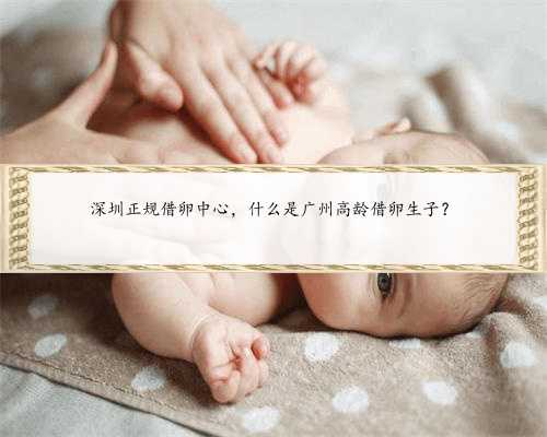 深圳正规借卵中心，什么是广州高龄借卵生子？
