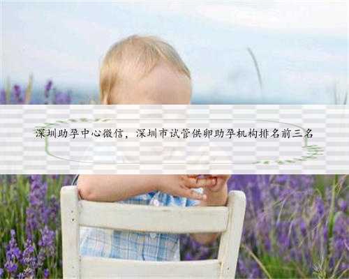 深圳助孕中心微信，深圳市试管供卵助孕机构排名前三名