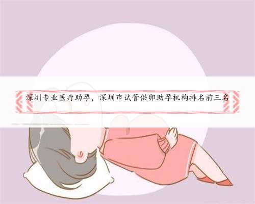 深圳专业医疗助孕，深圳市试管供卵助孕机构排名前三名