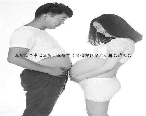 深圳助孕中心真假，深圳市试管供卵助孕机构排名前三名