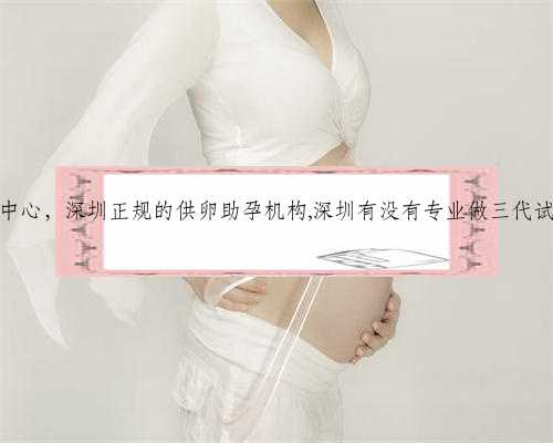 深圳代生小孩正规中心，深圳正规的供卵助孕机构,深圳有没有专业做三代试管