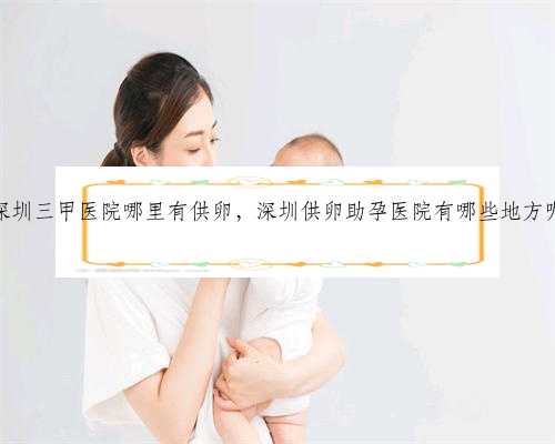 深圳三甲医院哪里有供卵，深圳供卵助孕医院有哪些地方呢