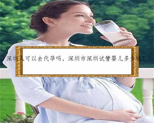 深圳人可以去代孕吗，深圳市深圳试管婴儿多少钱？